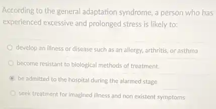 According to the general adaptation syndrome, a person who has
experienced excessive and prolonged stress is likely to:
develop an illness or disease such as an allergy, arthritis, or asthma
become resistant to biological methods of treatment.
be admitted to the hospital during the alarmed stage
seek treatment for imagined illness and non existent symptoms