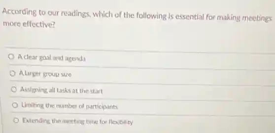 According to our readings which of the following is essential for making meetings
more effective?
A clear goal and agenda
A larger group size
Assigning all tasks at the start
Limiting the number of participants
Extending the meeting time for flexibility