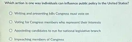 Which action is one way individuals can influence public policy in the United States?
Writing and presenting bills Congress must vote on
Voting for Congress members who represent their interests
Appointing candidates to run for national legislative branch
Impeaching members of Congress