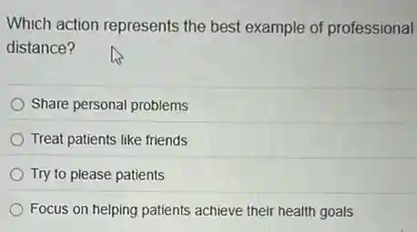 Which action represents the best example of professional
distance?
Share personal problems
Treat patients like friends
Try to please patients
Focus on helping patients achieve their health goals