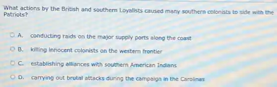 What actions by the British and southern Loyalists caused many southern colonists to side with the
Patriots?
A. conducting raids on the major supply ports along the coast
B. killing innocent colonists on the western frontier
C. establishing alliances with southern American Indians
D. carrying out brutal attacks during the campaign in the Carolinas