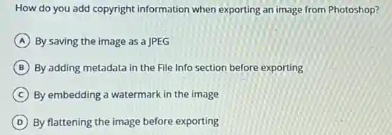 How do you add copyright information when exporting an image from Photoshop?
A By saving the image as a JPEG
B By adding metadata in the File Info section before exporting
C By embedding a watermark in the image
D By flattening the image before exporting