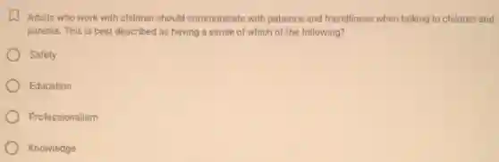 Adults who work with children should communicate with patience and friendliness when talking to children and
parents. This is best described as having a sense of which of the following?
Safety
Education
Professionalism
Knowledge