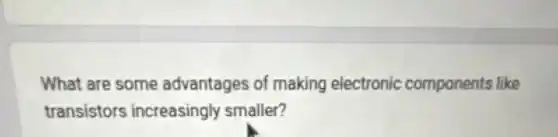 What are some advantages of making electronic components like
transistors increasingly smaller?