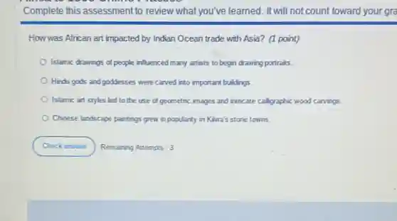 How was African art impacted by Indian Ocean trade with Asia? (1 point)
Islamic drawings of people influenced many artists to begin drawing portraits.
Hindu gods and goddesses were carved into important buildings.
Islamic art styles led to the use of geometric images and intricate calligraphic wood carvings.
Chinese landscape paintings grew in popularity in Kiwa's stone towns.