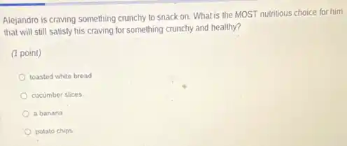Alejandro is craving something crunchy to snack on What is the MOST nutritious choice for him
that will still satisfy his craving for something crunchy and healthy?
(1 point)
toasted white bread
cucumber slices
a banana
potato chips