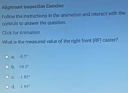 Alignment Inspection Exercise
Follow the instructions in the animation and interact with the
controls to answer the question.
Click for Animation
What is the measured value of the right front (RF) caster?
a. -0.5^circ
b. +0.5^circ
C. -1.85^circ
d. -1.95^circ