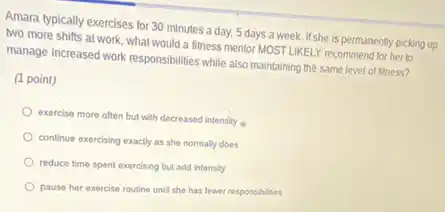 Amara typically exercises for 30 minutes a day.5 days a week.It'she is permanently picking up
two more shifts at work, what would a litness mentor MOSTLIKELY recommend for her to
manage increased work responsibilities while also maintaining the same level of fitness?
(1 point)
exercise more often but with decreased intensity
continue exercising exactly as she normally does
reduce time spent exercising but add intensity
pause her exercise routine until she has fewer responsibilities