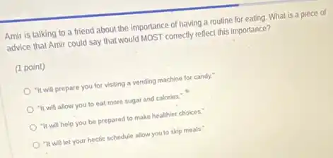Amir is talking to a friend about the importance of having a routine for eating. What is a piece of
advice that Amir could say that would MOST correctly reflect this importance?
(1 point)
"It will prepare you for visiting a vending machine for candy.
"It will allow you to eat more sugar and calories."
"It will help you be prepared to make healthier choices."
"It will let your hectic schedule allow you to skip meals."