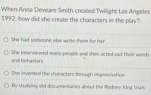 When Anna Deveare Smith created Twilight Los Angeles
1992, how did she create the characters in the play?:
She had someone else write them for her
She interviewed many people and then acted out their words
and behaviors
She invented the characters through improvisation
By studying old documentaries about the Rodney King trials