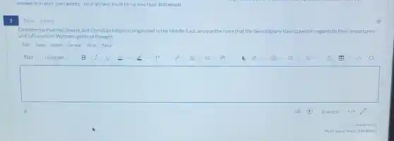 answer is in your own words. Your answer must be no less than 200 words.
1
Essay 1 point
Considering that the Jewish and Christian religions originated in the Middle East, analyze the roles that the two religions have played in regards to their importance
and influence on Western political thought.
Edit View Insert Format Tools Table
square