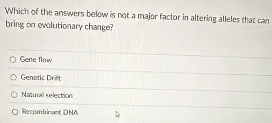 Which of the answers below is not a major factor in altering alleles that can
bring on evolutionary change?
Gene flow
Genetic Drift
Natural selection
Recombinant DNA