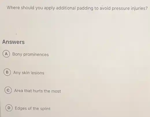 Where should you apply additional padding to avoid pressure injuries?
Answers
A Bony prominences
B Any skin lesions
C Area that hurts the most
D Edges of the splint