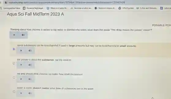 Aqua Sci Fall MidTerm 2023 A
Thinking about how chlorine ne is added to tap water to disinfect the water, what does the quote "The dose makes the polson" mean"?
some substances can be toxic/harmful if used in large amounts but may not be toxic/harmful in small amounts
6
square 
the poison is about the substance, not the amount
square 
no one should drink chlorine no matter how small the amount
square 
waler is water, doesn't matter what dose of substances are in the water
POSSIBLE POIN