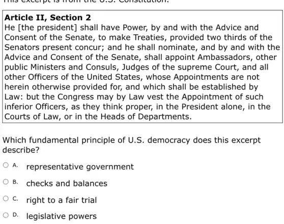 Article II, Section 2
He [the president]shall have Power,by and with the Advice and
Consent of the Senate, to make Treaties, provided two thirds of the
Senators present concur; and he shall nominate, and by and with the
Advice and Consent of the Senate, shall appoint Ambassadors, other
public Ministers and Consuls, Judges of the supreme Court , and all
other Officers of the United States , whose Appointments are not
herein otherwise provided for, and which shall be established by
Law: but the Congress may by Law vest the Appointment of such
inferior Officers, as they think proper,in the President alone, in the
Courts of Law, or in the Heads of Departments.
Which fundamental principle of U.S democracy does this excerpt
describe?
A. representative government
B. checks and balances
C. right to a fair trial
D. legislative powers