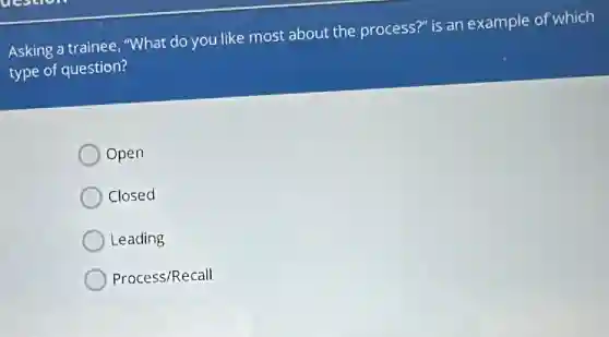 Asking a trainee, "What do you like most about the process?" is an example of which
type of question?
Open
Closed
Leading
Process/Recall