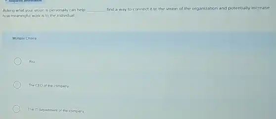 Asking what your vision is personally can help __ find a way to connect it to the vision of the organization and potentially increase
how meaningful work is to the individual.
Multiple Choice
You
The CEO of the company
The IT department of the company