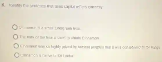 B. Identify the sentence that uses capital letters correctly
Cinnamon is a small Evergreen tree.
The bark of the tree is used to obtain Cinnamon.
Cinnamon was so highly prized by Ancient peoples that it was considered fit for Kings.
Cinnamon is native to Sri Lanka.
