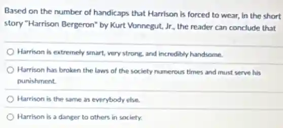 Based on the number of handicaps that Harrison is forced to wear.in the short
story "Harrison Bergeron" by Kurt Vonnegut, Jr., the reader can conclude that
Harrison is extremely smart,very strong, and incredibly handsome.
) Harrison has broken the laws of the society numerous times and must serve his
punishment.
) Harrison is the same as everybody else.
Harrison is a danger to others in society.