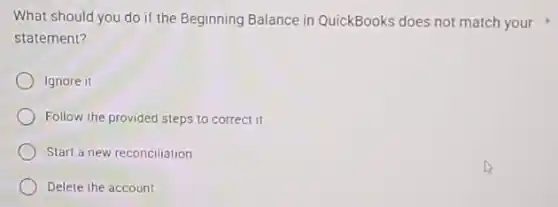 What should you do if the Beginning Balance in QuickBooks does not match your
statement?
Ignore it
Follow the provided steps to correct it
Start a new reconciliation
Delete the account