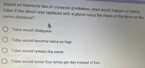Besed on Newton's law of universal gravitation, what would happen to Earth's
tides if the Moon was replaced with planet twice the mass of the Moon at the
same distance?
Tides would disappear
Tides would become twice as high
Tides would remain the same
Tides would occur four times per day instead of two