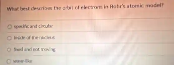 What best describes the orbit of electrons in Bohr's atomic model?
specific and circular
inside of the nucleus
fixed and not moving
wave-like