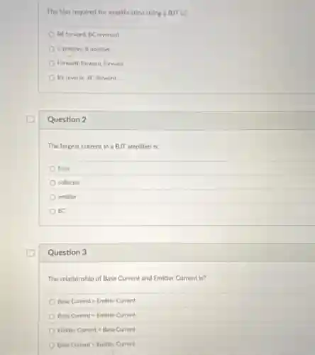 The bias required for amplification using a BJT is?
BE forward, BC reversed
C positive, B positive
Fonward, forward, forward
BE reverse, BC forward
Question 2
The largest current in a BJT amplifier is:
base
collector
emitter
EC
Question 3
The relationship of Base Current and Emitter Current is?
Base Currentgt Emitter Current
Base Current=Emitter Current
Emitter Currentlt Base Current
Base Currentlt Emitter Current