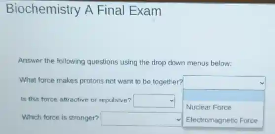 Biochemistry A Final Exam
Answer the following questions using the drop down menus below:
What force makes protons not want to be together?
square Is this force attractive or repulsive? square
Nuclear Force