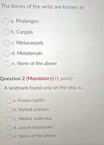 The bones of the wrist are known as:
a. Phalanges
b. Carpals
c. Metacarpals
d. Metatarsals
e. None of the above
Question 2 (Mandatory) (1 point)
A landmark found only on the tibia is:
a. Fovea capitis
b. Styloid process
c. Medial malleolus
d. Lesser trochanter
e. None of the above