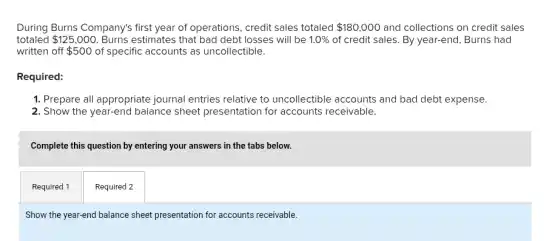 During Burns Company's first year of operations, credit sales totaled 180,000 and collections on credit sales
totaled 125,000 Burns estimates that bad debt losses will be 1.0% of credit sales. By year-end, Burns had
written off 500 of specific accounts as uncollectible.
Required:
1. Prepare all appropriate journal entries relative to uncollectible accounts and bad debt expense.
2. Show the year-end balance sheet presentation for accounts receivable.
Complete this question by entering your answers in the tabs below.
Required 1
Required 2
Show the year-end balance sheet presentation for accounts receivable.