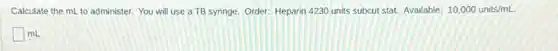 Calculate the mL to administer. You will use a TB syringe. Order:Heparin 4230 units subcut stat. Available: 10,000units/mL.
square mL