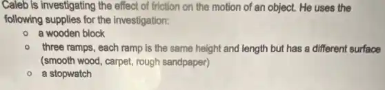 Caleb is investigating the effect of friction on the motion of an object. He uses the
following supplies for the investigation:
a wooden block
three ramps, each ramp is the same height and length but has a different surface
(smooth wood, carpet rough sandpaper)
a stopwatch
