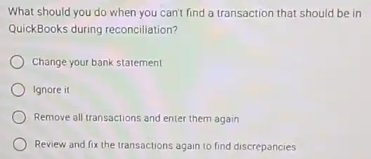 What should you do when you can't find a transaction that should be in
QuickBooks during reconciliation?
Change your bank statement
Ignore it
Remove all transactions and enter them again
Review and fix the transactions again to find discrepancies