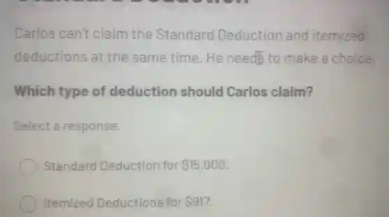 Carlos can't claim the Standard Deduction and itemized
deductions at the same time.He needs to make a choice.
Which type of deduction should Carlos claim?
Select a response.
Standard Deduction for 15,000
Itemized Deductions for 917.