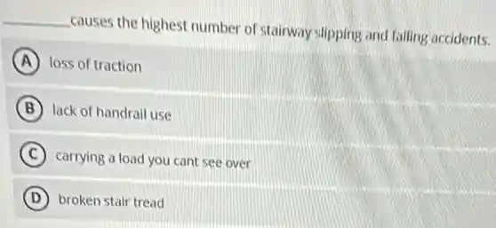 __
causes the highest number of stairway slipping and falling accidents.
A loss of traction
B lack of handrail use
C carrying a load you cant see over
D broken stair tread