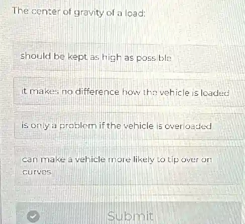 The center of gravity of a load:
should be kept as high as possible
it makes no difference how the vehicle is loaded
is only a problem if the vehicle is overloaded
can make a vehicle more likely to tip over on
curves