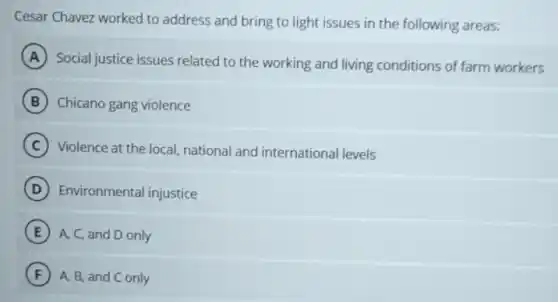 Cesar Chavez worked to address and bring to light issues in the following areas:
A
Social justice issues related to the working and living conditions of farm workers
B Chicano gang violence
C Violence at the local.national and international levels
D Environmental injustice
E A, C, and D only
F A, B, and C only