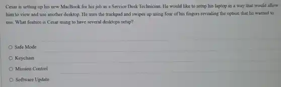 Cesar is setting up his new MacBook for his job as a Service Desk Technician. He would like to setup his laptop in a way that would allow
him to view and use another desktop. He uses the trackpad and swipes up using four of his fingers revealing the option that he wanted to
use. What feature is Cesar using to have several desktops setup?
Safe Mode
Keychain
Mission Control
Software Update