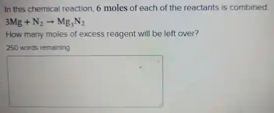 In this chemical reaction 6 moles of each of the reactants is combined
3Mg+N_(2)arrow Mg_(3)N_(2)
How many moles of excess reagent will be left over?
250 words remaining
square