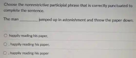 Choose the nonrestrictive participial phrase that is correctly punctuated to
complete the sentence.
The man __ jumped up in astonishment and threw the paper down.
happily reading his paper,
, happily reading his paper,
, happily reading his paper