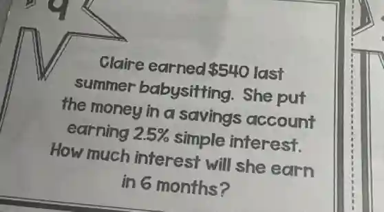 Claire earned 540 last
summer babysitting . She put
the money in a savings account
earning 2.5% simple interest.
How much interest will she earn
in 6 months?