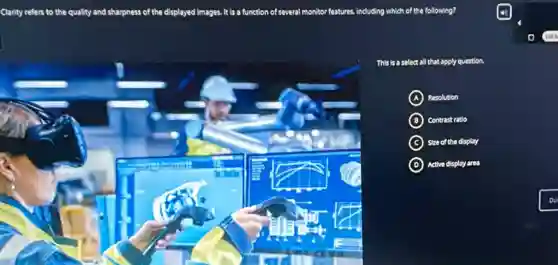Clarity refers to the quality and sharpness of the displayed images. It is a function of several monitor features, including which of the following?
This is a select all that apply question.
A ) Resolution
B Contrast ratio
C Size of the display
D Active display area