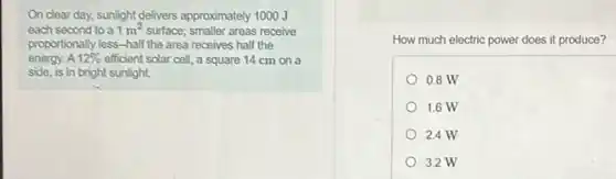 On clear day, sunlight delivers approximately 1000 J
each second to a 1m^2 surface; smaller areas receive
proportionally less-half the area receives half the
energy. A 12% efficient solar cell, a square 14 cm on a
side, is in bright sunlight.
How much electric power does it produce?
0.8 W
1.6 W
2.4 W
3.2 W