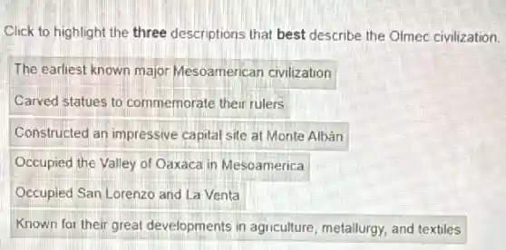 Click to highlight the three descriptions that best describe the Olmec civilization.
The earliest known major Mesoamerican civilization
Carved statues to commemorate their rulers
Constructed an impressive capital site at Monte Albán
Occupied the Valley of Oaxaca in Mesoamerica
Occupied San Lorenzo and La Venta
Known for their great developments in agriculture metallurgy, and textiles