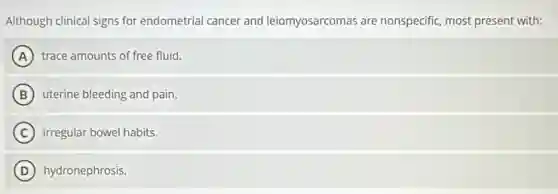 Although clinical signs for endometrial cancer and leiomyosarcomas are nonspecific, most present with:
A trace amounts of free fluid.
B uterine bleeding and pain.
C irregular bowel habits.
D hydronephrosis.