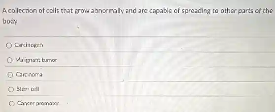 A collection of cells that grow abnormally and are capable of spreading to other parts of the
body
Carcinogen
Malignant tumor
Carcinoma
Stem cell
Cancer promoter