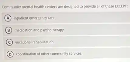 Community mental health centers are designed to provide all of these EXCEPT:
A inpatient emergency care.
B medication and psychotherapy.
C vocational rehabilitation.
D coordination of other community services.