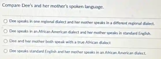 Compare Dee's and her mother's spoken language.
Dee speaks in one regional dialect and her mother speaks in a different regional dialect.
Dee speaks in an African American dialect and her mother speaks in standard English.
Dee and her mother both speak with a true African dialect
Dee speaks standard English and her mother speaks in an African American dialect.