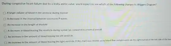 During congestive heart failure due to a leaky aortic valve you'd expect to see which of the following changes to Wiggers Diagram?
A larger volume of blood in the ventricle during diastole
A decrease in the interval between successive P waves
An increase in the length of diastole
A decrease in blood leaving the ventricle during systole (as compared to a normal animal)
An increase in the amount of blood leaving the left ventricle
D
An increase in the amount of blood leaving the right ventricle (if the chart was created using blood flow and pressures on the right instead of the left side of the hea