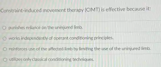Constraint-induced movement therapy (CIMT) is effective because it:
punishes reliance on the uninjured limb.
works independently of operant conditioning principles.
reinforces use of the affected limb by limiting the use of the uninjurec limb.
utilizes only classical conditioning techniques.